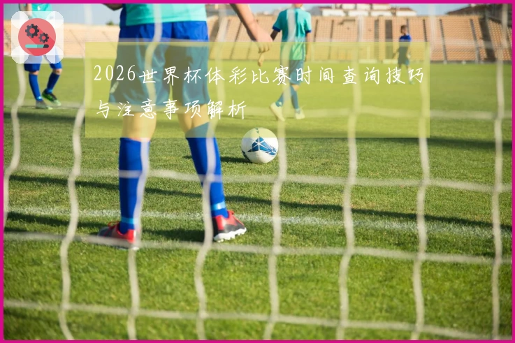 2026世界杯体彩比赛时间查询技巧与注意事项解析
