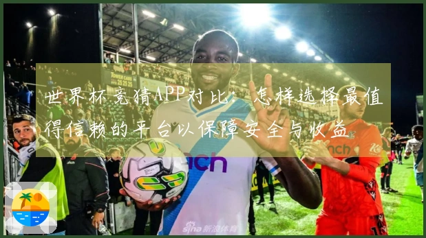 世界杯竞猜APP对比：怎样选择最值得信赖的平台以保障安全与收益
