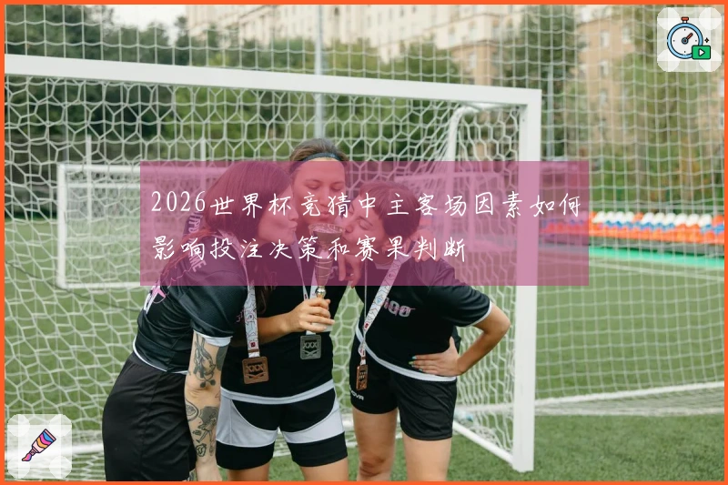 2026世界杯竞猜中主客场因素如何影响投注决策和赛果判断