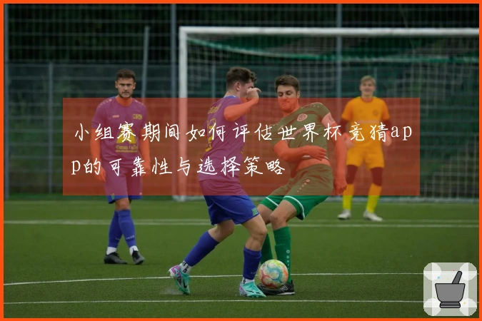 小组赛期间如何评估世界杯竞猜app的可靠性与选择策略