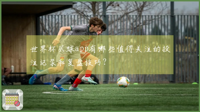 世界杯买球app有哪些值得关注的投注记录和复盘技巧？