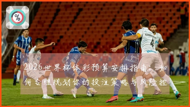 2026世界杯体彩预算安排指南：如何合理规划你的投注策略与风险控制
